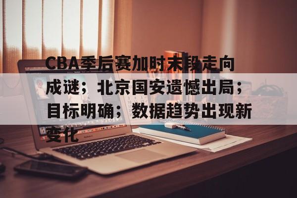 CBA季后赛加时末段走向成谜；北京国安遗憾出局；目标明确；数据趋势出现新变化